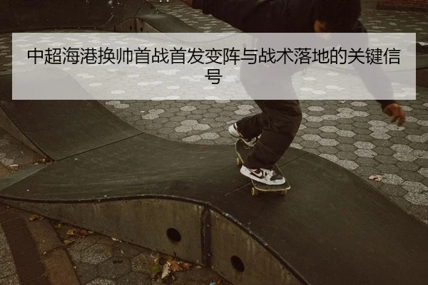 中超海港换帅首战首发变阵与战术落地的关键信号